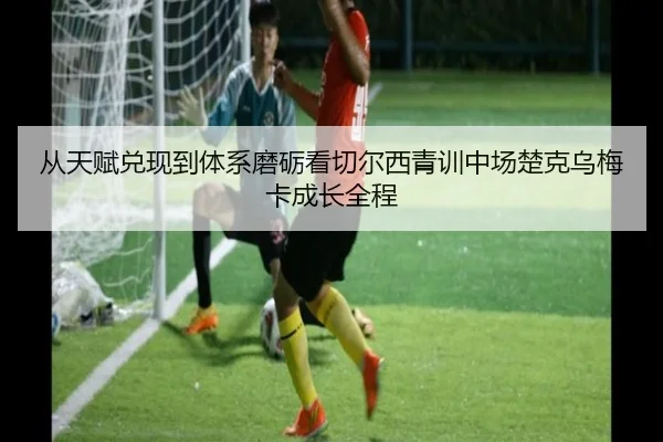从天赋兑现到体系磨砺看切尔西青训中场楚克乌梅卡成长全程