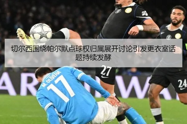 切尔西围绕帕尔默点球权归属展开讨论引发更衣室话题持续发酵