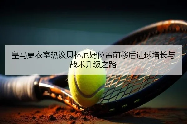 皇马更衣室热议贝林厄姆位置前移后进球增长与战术升级之路
