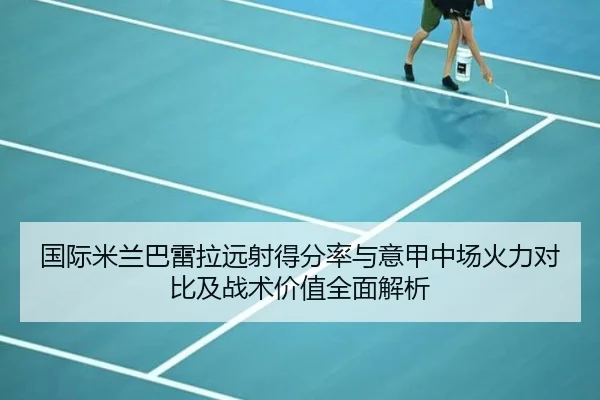 国际米兰巴雷拉远射得分率与意甲中场火力对比及战术价值全面解析