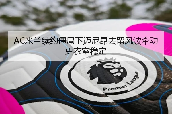 AC米兰续约僵局下迈尼昂去留风波牵动更衣室稳定
