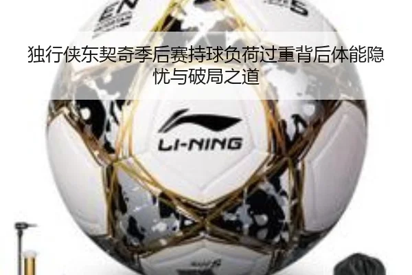 独行侠东契奇季后赛持球负荷过重背后体能隐忧与破局之道