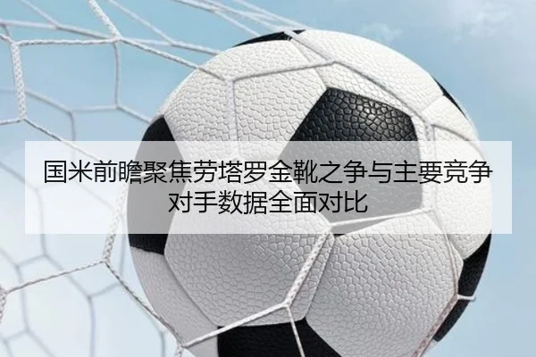 国米前瞻聚焦劳塔罗金靴之争与主要竞争对手数据全面对比