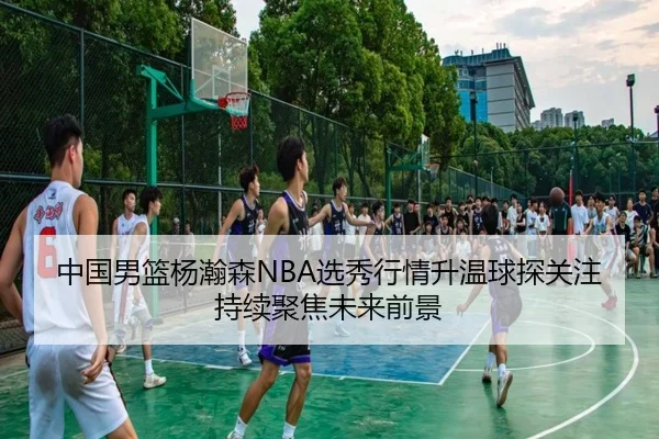 中国男篮杨瀚森NBA选秀行情升温球探关注持续聚焦未来前景