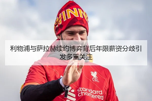 利物浦与萨拉赫续约博弈背后年限薪资分歧引发多重关注