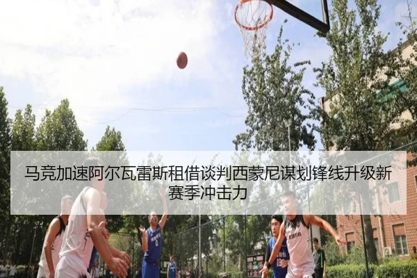 马竞加速阿尔瓦雷斯租借谈判西蒙尼谋划锋线升级新赛季冲击力